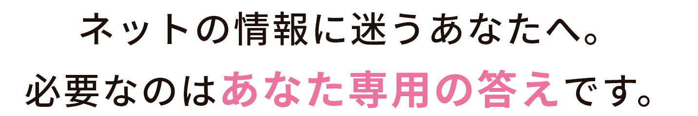 ネットの情報に迷うあなたへ。必要なのは“あなた専用の答え”です。
