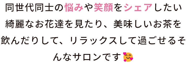 同世代同士の悩みや笑顔をシェアしたい。綺麗なお花達を見たり、美味しいお茶を飲んだりして、リラックスして過ごせるサロンです。
